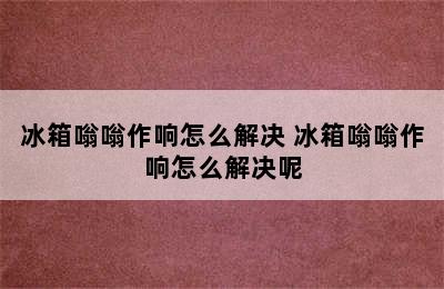 冰箱嗡嗡作响怎么解决 冰箱嗡嗡作响怎么解决呢